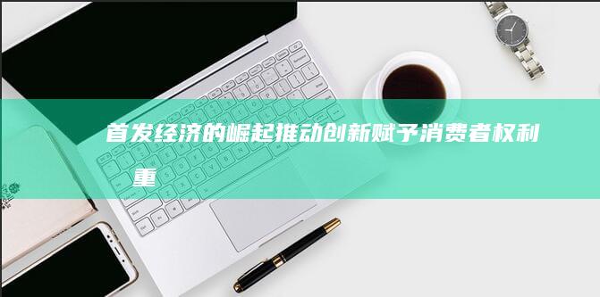 首发经济的崛起：推动创新、赋予消费者权利和重塑商业格局 (首发经济的意义)